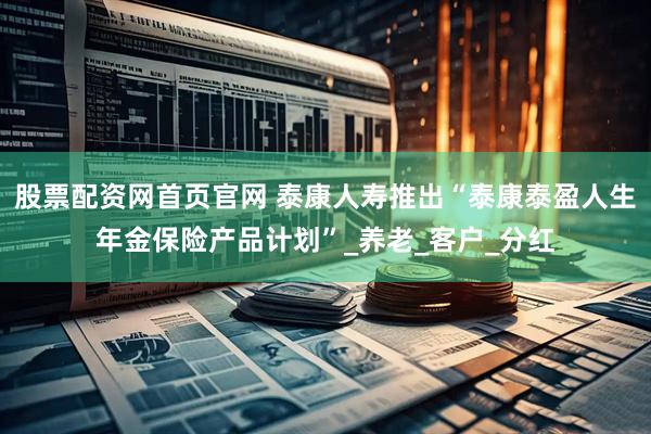 股票配资网首页官网 泰康人寿推出“泰康泰盈人生年金保险产品计划”_养老_客户_分红