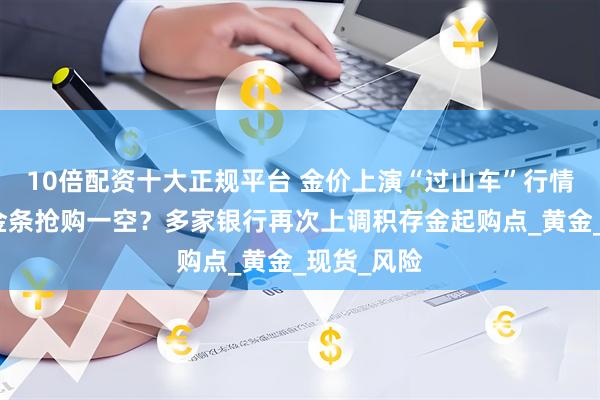 10倍配资十大正规平台 金价上演“过山车”行情！金店里金条抢购一空？多家银行再次上调积存金起购点_黄金_现货_风险