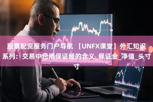 股票配资服务门户导航 【UNFX课堂】外汇知识系列：交易中已用保证经的含义_保证金_净值_头寸