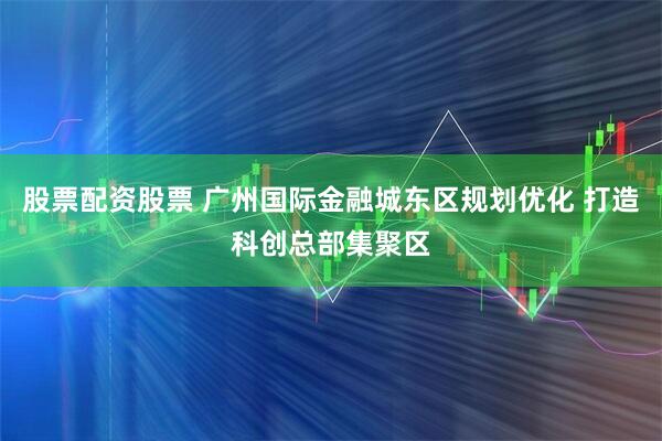 股票配资股票 广州国际金融城东区规划优化 打造科创总部集聚区