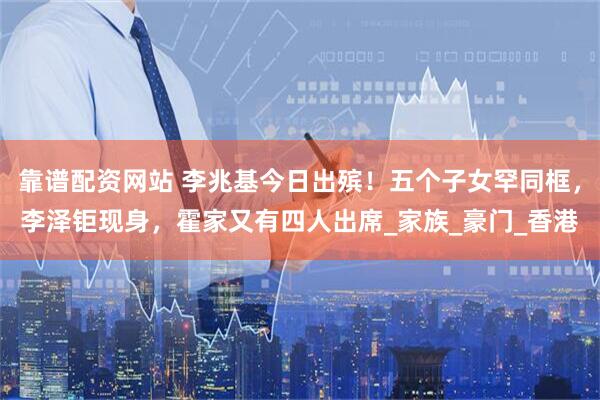 靠谱配资网站 李兆基今日出殡！五个子女罕同框，李泽钜现身，霍家又有四人出席_家族_豪门_香港