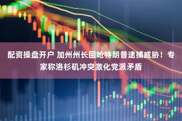 配资操盘开户 加州州长回呛特朗普逮捕威胁！专家称洛杉矶冲突激化党派矛盾