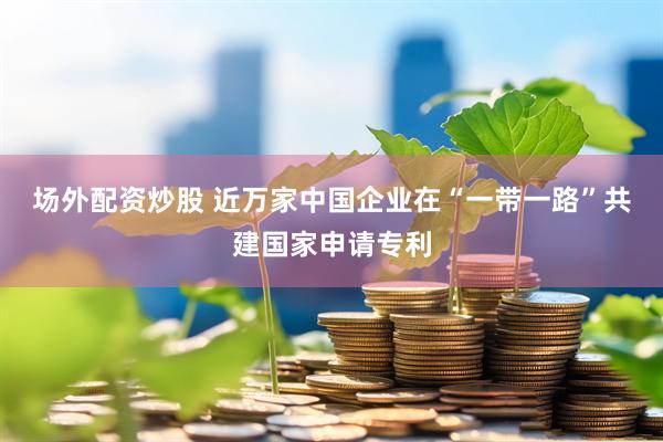 场外配资炒股 近万家中国企业在“一带一路”共建国家申请专利