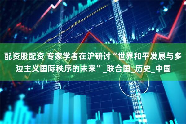 配资股配资 专家学者在沪研讨“世界和平发展与多边主义国际秩序的未来”_联合国_历史_中国