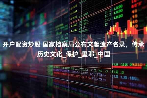 开户配资炒股 国家档案局公布文献遗产名录，传承历史文化_保护_里耶_中国