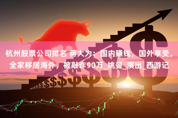 杭州股票公司排名 蒋大为：国内赚钱，国外享受，全家移居海外，被敲诈90万_姚曼_演出_西游记