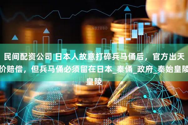 民间配资公司 日本人故意打碎兵马俑后，官方出天价赔偿，但兵马俑必须留在日本_秦俑_政府_秦始皇陵
