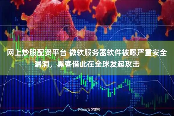 网上炒股配资平台 微软服务器软件被曝严重安全漏洞，黑客借此在全球发起攻击