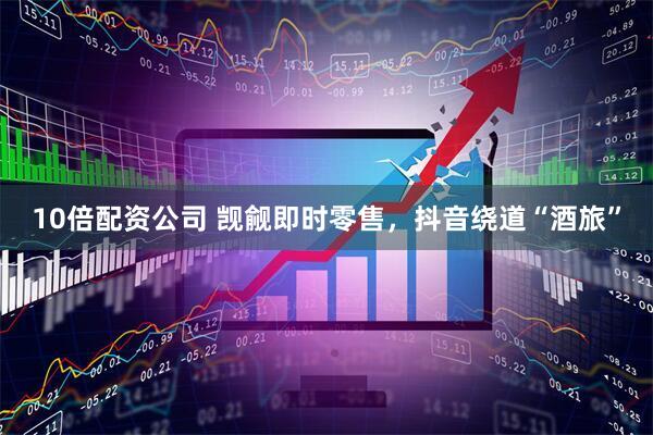 10倍配资公司 觊觎即时零售，抖音绕道“酒旅”