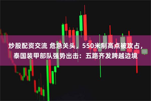 炒股配资交流 危急关头，550米制高点被攻占，泰国装甲部队强势出击：五路齐发跨越边境