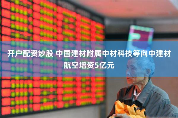 开户配资炒股 中国建材附属中材科技等向中建材航空增资5亿元