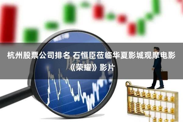 杭州股票公司排名 石恒臣莅临华夏影城观摩电影《荣耀》影片