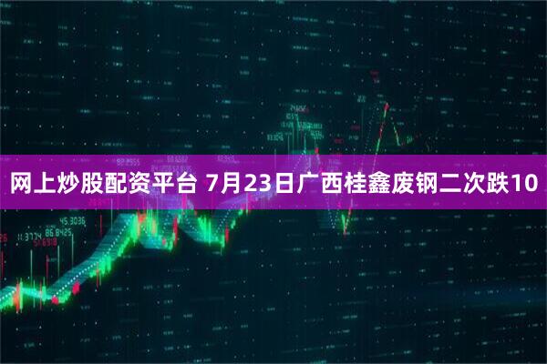 网上炒股配资平台 7月23日广西桂鑫废钢二次跌10