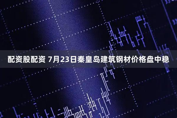 配资股配资 7月23日秦皇岛建筑钢材价格盘中稳
