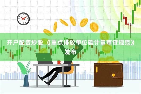 开户配资炒股 《重点排放单位碳计量审查规范》发布