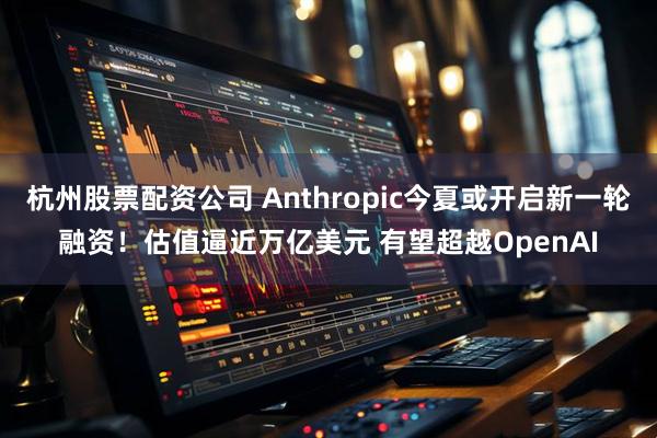 杭州股票配资公司 Anthropic今夏或开启新一轮融资！估值逼近万亿美元 有望超越OpenAI